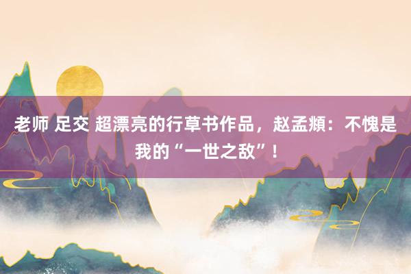 老师 足交 超漂亮的行草书作品，赵孟頫：不愧是我的“一世之敌”！