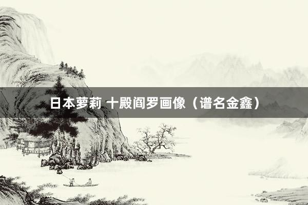 日本萝莉 十殿阎罗画像（谱名金鑫）