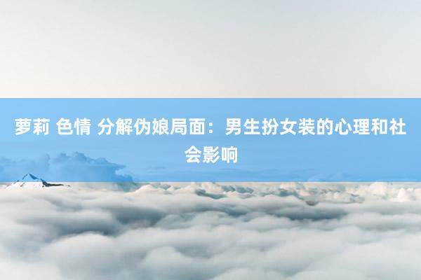 萝莉 色情 分解伪娘局面：男生扮女装的心理和社会影响