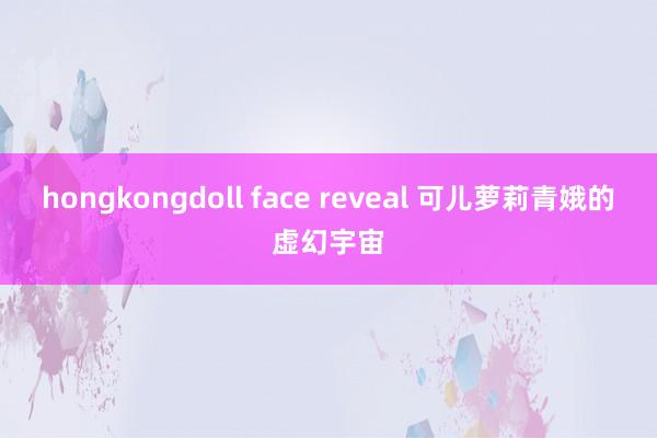hongkongdoll face reveal 可儿萝莉青娥的虚幻宇宙