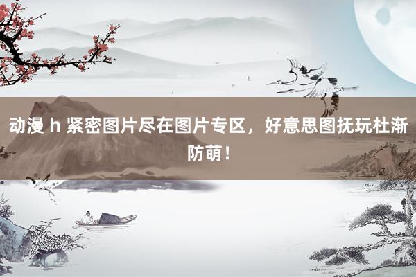 动漫 h 紧密图片尽在图片专区，好意思图抚玩杜渐防萌！