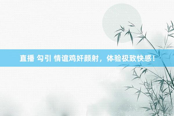 直播 勾引 情谊鸡奸颜射，体验极致快感！