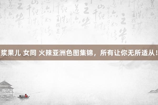浆果儿 女同 火辣亚洲色图集锦，所有让你无所适从！
