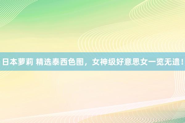 日本萝莉 精选泰西色图，女神级好意思女一览无遗！