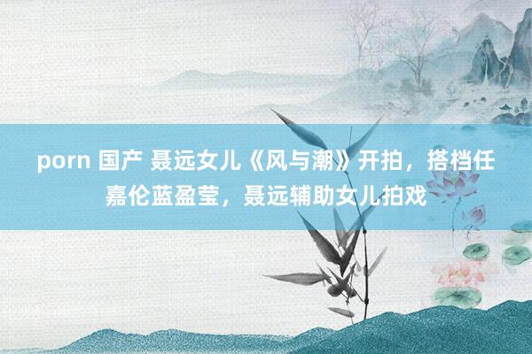 porn 国产 聂远女儿《风与潮》开拍，搭档任嘉伦蓝盈莹，聂远辅助女儿拍戏