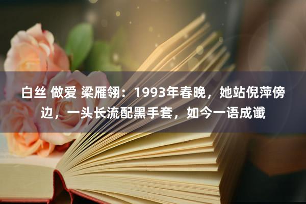 白丝 做爱 梁雁翎：1993年春晚，她站倪萍傍边，一头长流配黑手套，如今一语成谶