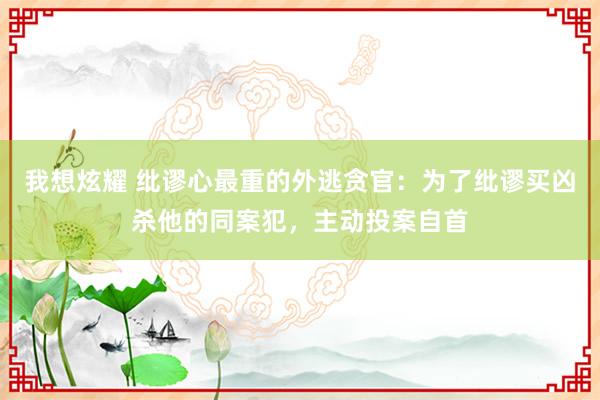 我想炫耀 纰谬心最重的外逃贪官：为了纰谬买凶杀他的同案犯，主动投案自首