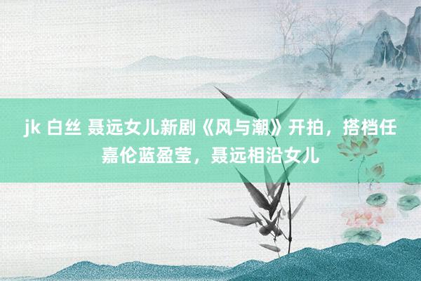 jk 白丝 聂远女儿新剧《风与潮》开拍，搭档任嘉伦蓝盈莹，聂远相沿女儿