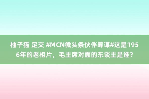 柚子猫 足交 #MCN微头条伙伴筹谋#这是1956年的老相片，毛主席对面的东谈主是谁？