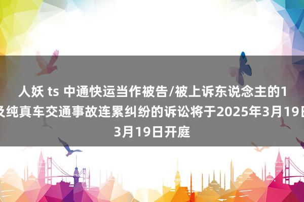 人妖 ts 中通快运当作被告/被上诉东说念主的1起波及纯真车交通事故连累纠纷的诉讼将于2025年3月19日开庭