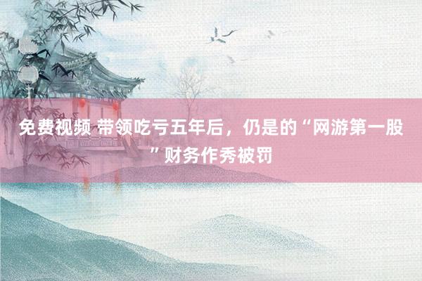 免费视频 带领吃亏五年后，仍是的“网游第一股”财务作秀被罚