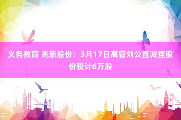 义务教育 兆新股份：3月17日高管刘公直减捏股份狡计6万股