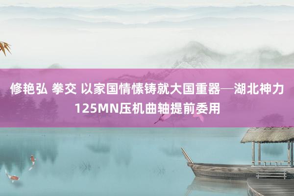 修艳弘 拳交 以家国情愫铸就大国重器─湖北神力125MN压机曲轴提前委用