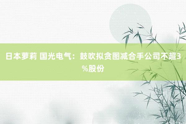日本萝莉 国光电气：鼓吹拟贪图减合手公司不超3%股份