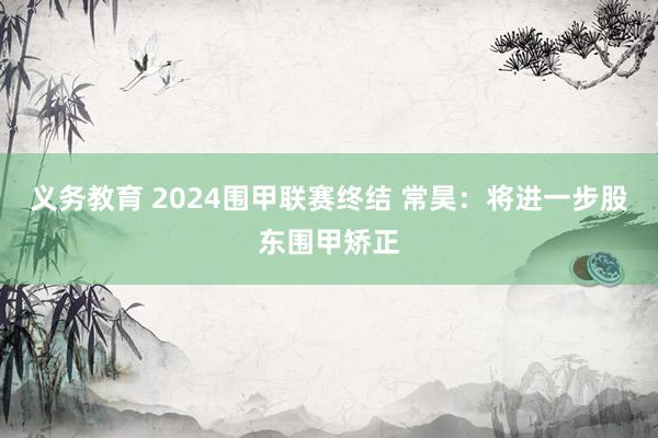 义务教育 2024围甲联赛终结 常昊：将进一步股东围甲矫正