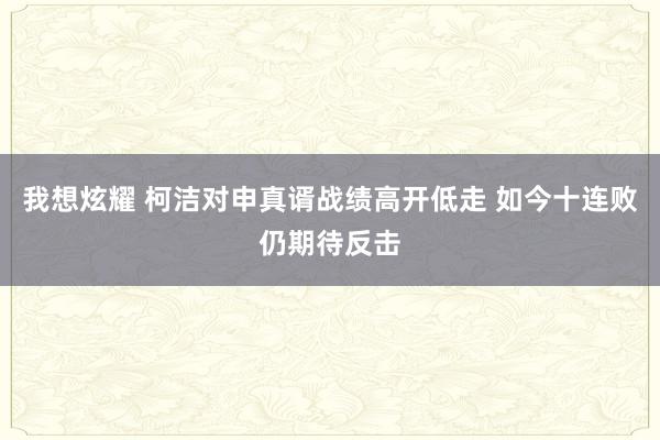 我想炫耀 柯洁对申真谞战绩高开低走 如今十连败仍期待反击