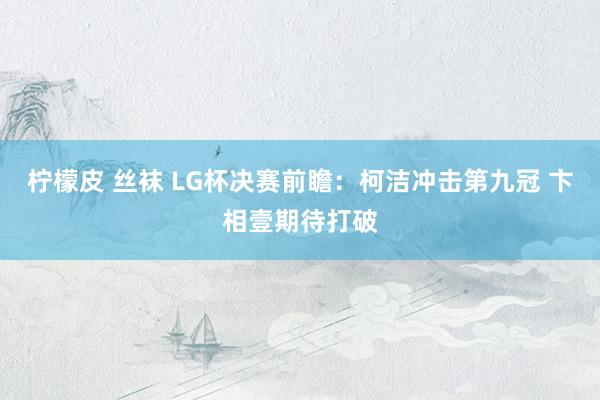 柠檬皮 丝袜 LG杯决赛前瞻：柯洁冲击第九冠 卞相壹期待打破