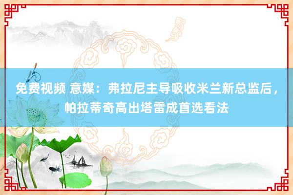 免费视频 意媒：弗拉尼主导吸收米兰新总监后，帕拉蒂奇高出塔雷成首选看法