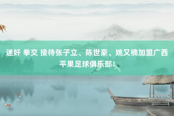 迷奸 拳交 接待张子立、陈世豪、姚又楠加盟广西平果足球俱乐部！
