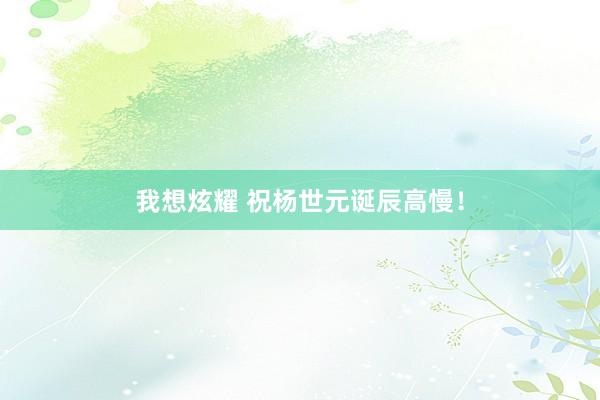 我想炫耀 祝杨世元诞辰高慢！