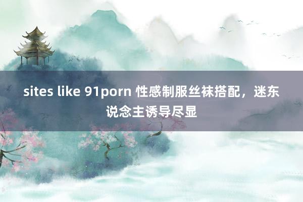 sites like 91porn 性感制服丝袜搭配，迷东说念主诱导尽显