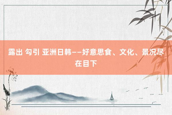 露出 勾引 亚洲日韩——好意思食、文化、景况尽在目下