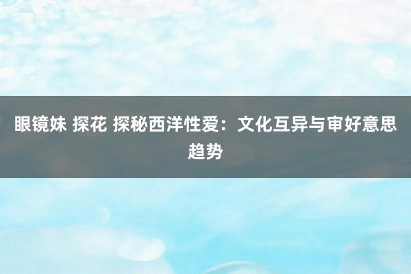 眼镜妹 探花 探秘西洋性爱：文化互异与审好意思趋势