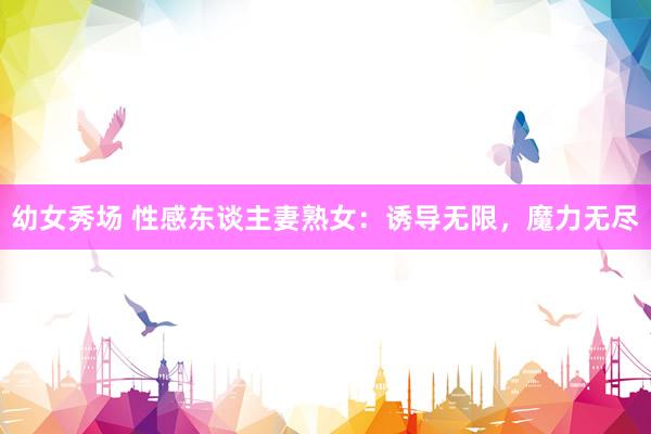 幼女秀场 性感东谈主妻熟女：诱导无限，魔力无尽