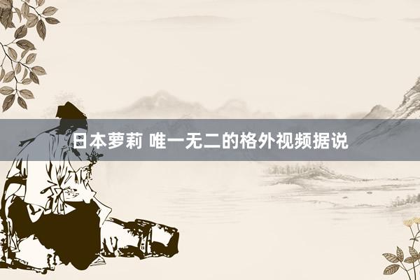 日本萝莉 唯一无二的格外视频据说