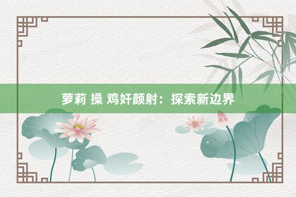 萝莉 操 鸡奸颜射：探索新边界