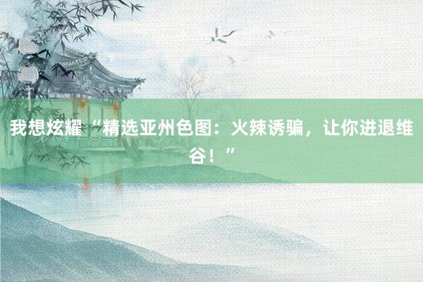 我想炫耀 “精选亚州色图：火辣诱骗，让你进退维谷！”