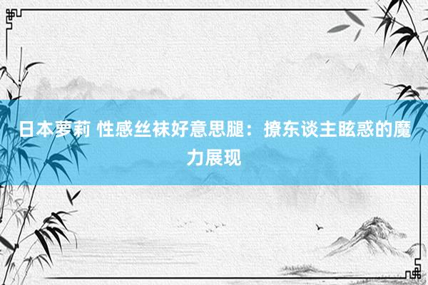 日本萝莉 性感丝袜好意思腿：撩东谈主眩惑的魔力展现
