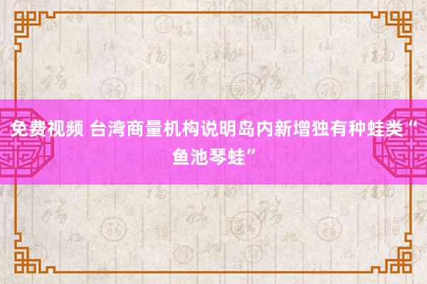 免费视频 台湾商量机构说明岛内新增独有种蛙类“鱼池琴蛙”