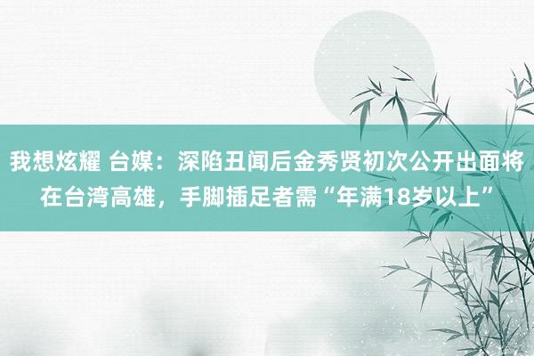我想炫耀 台媒：深陷丑闻后金秀贤初次公开出面将在台湾高雄，手脚插足者需“年满18岁以上”