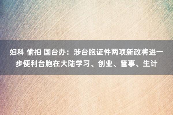 妇科 偷拍 国台办：涉台胞证件两项新政将进一步便利台胞在大陆学习、创业、管事、生计