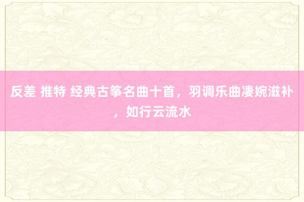反差 推特 经典古筝名曲十首，羽调乐曲凄婉滋补，如行云流水