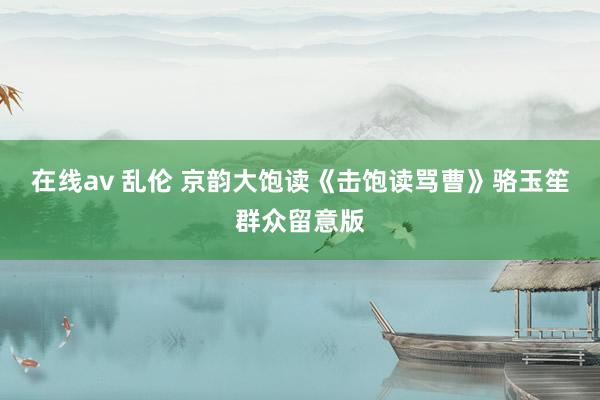 在线av 乱伦 京韵大饱读《击饱读骂曹》骆玉笙群众留意版