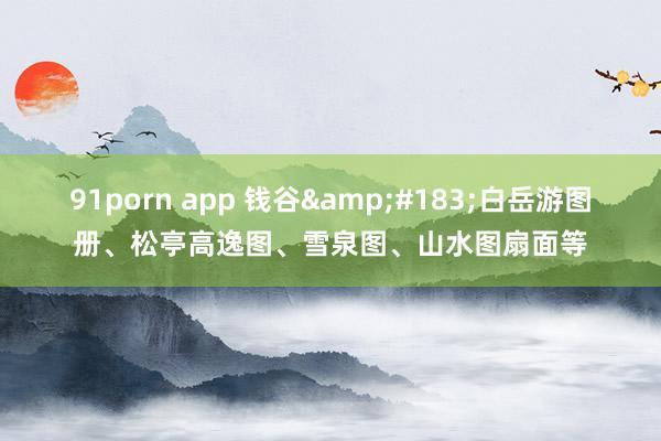 91porn app 钱谷&#183;白岳游图册、松亭高逸图、雪泉图、山水图扇面等