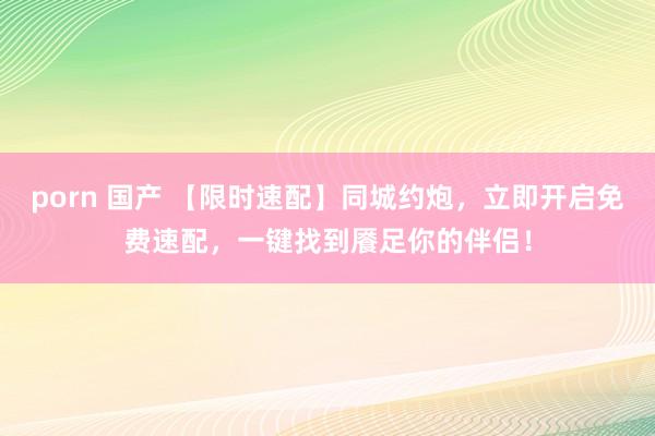 porn 国产 【限时速配】同城约炮，立即开启免费速配，一键找到餍足你的伴侣！