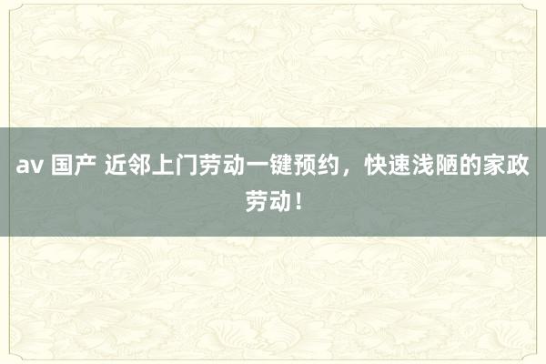 av 国产 近邻上门劳动一键预约，快速浅陋的家政劳动！