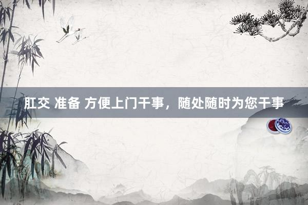 肛交 准备 方便上门干事，随处随时为您干事