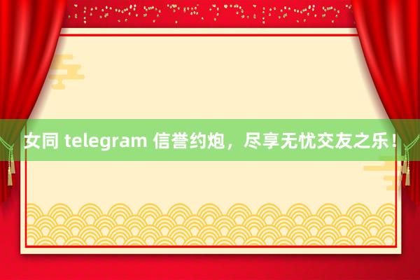女同 telegram 信誉约炮，尽享无忧交友之乐！