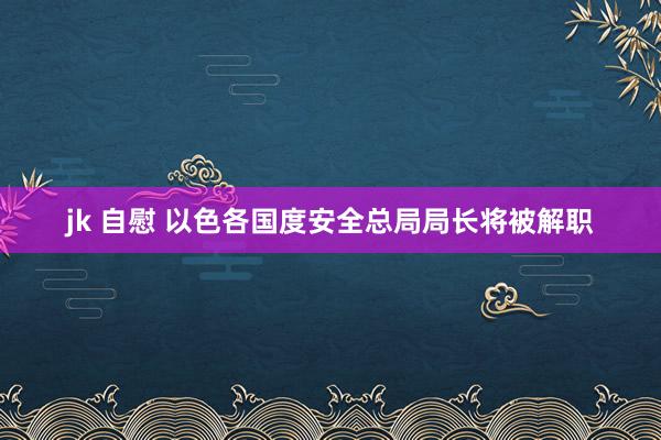 jk 自慰 以色各国度安全总局局长将被解职