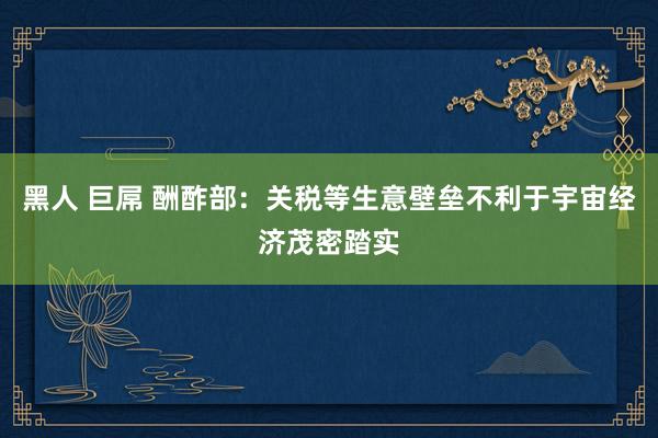 黑人 巨屌 酬酢部：关税等生意壁垒不利于宇宙经济茂密踏实