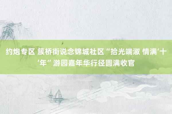 约炮专区 簇桥街说念锦城社区“拾光端淑 情满‘十’年”游园嘉年华行径圆满收官