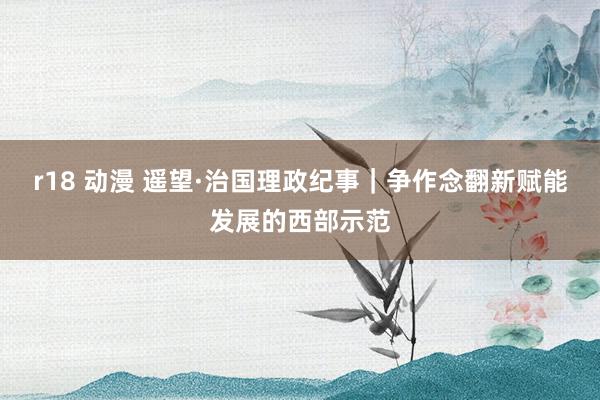 r18 动漫 遥望·治国理政纪事｜争作念翻新赋能发展的西部示范