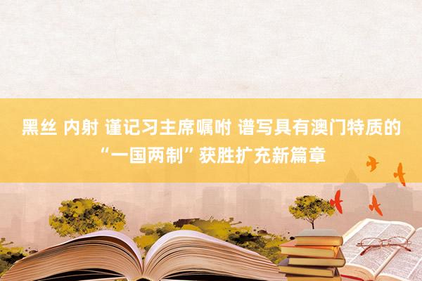 黑丝 内射 谨记习主席嘱咐 谱写具有澳门特质的“一国两制”获胜扩充新篇章