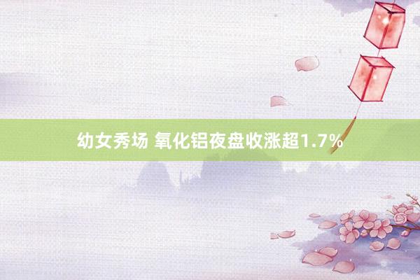 幼女秀场 氧化铝夜盘收涨超1.7%