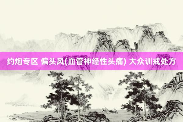 约炮专区 偏头风(血管神经性头痛) 大众训戒处方
