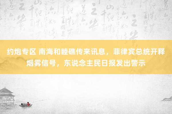 约炮专区 南海和睦礁传来讯息，菲律宾总统开释烟雾信号，东说念主民日报发出警示
